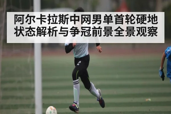阿尔卡拉斯中网男单首轮硬地状态解析与争冠前景全景观察 - kaiyun